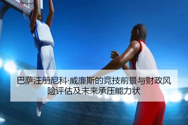 巴萨注册尼科·威廉斯的竞技前景与财政风险评估及未来承压能力状
