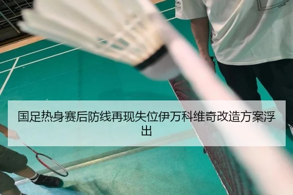 国足热身赛后防线再现失位伊万科维奇改造方案浮出