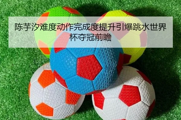陈芋汐难度动作完成度提升引爆跳水世界杯夺冠前瞻